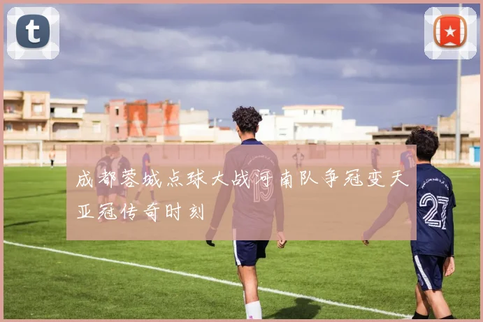 成都蓉城点球大战河南队争冠变天亚冠传奇时刻