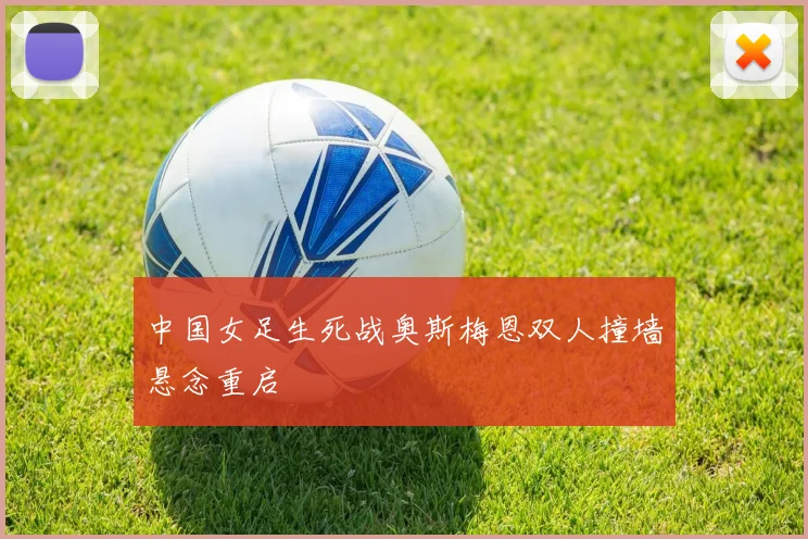 中国女足生死战奥斯梅恩双人撞墙悬念重启