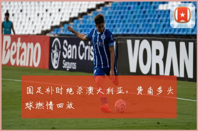 国足补时绝杀澳大利亚,费南多头球燃情回放