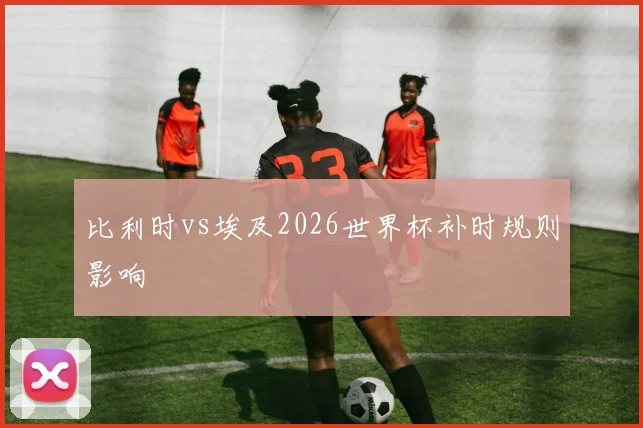 比利时vs埃及2026世界杯补时规则影响