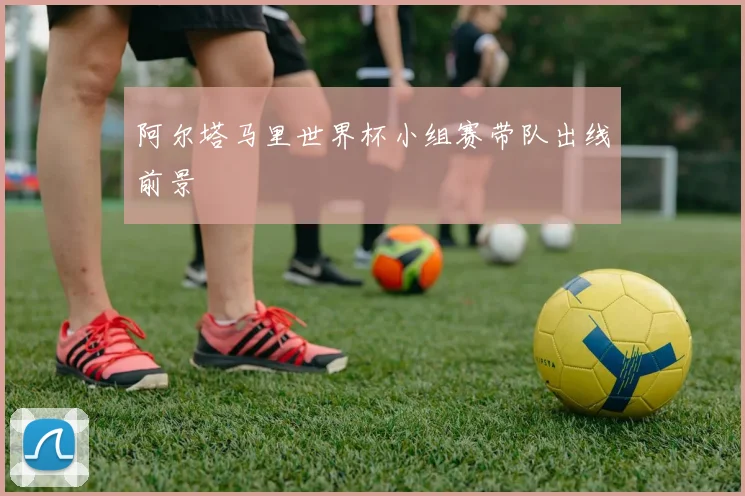 阿尔塔马里世界杯小组赛带队出线前景
