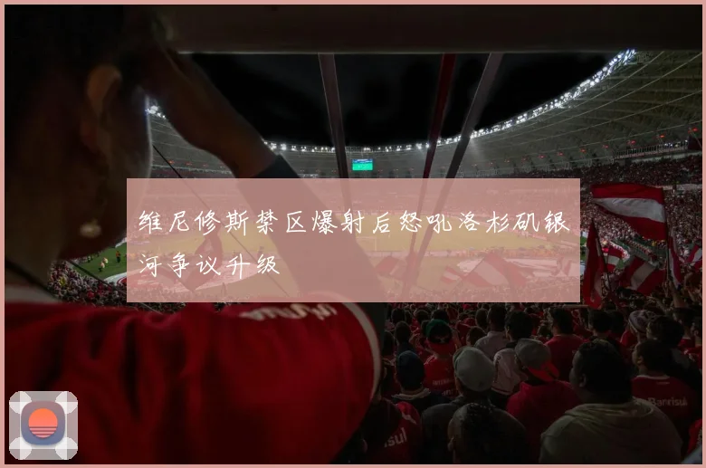 维尼修斯禁区爆射后怒吼洛杉矶银河争议升级