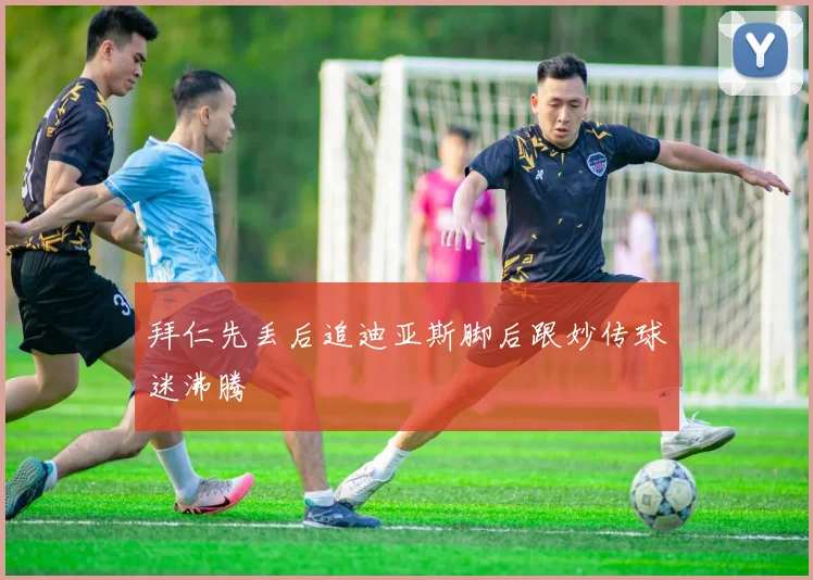 拜仁先丢后追迪亚斯脚后跟妙传球迷沸腾