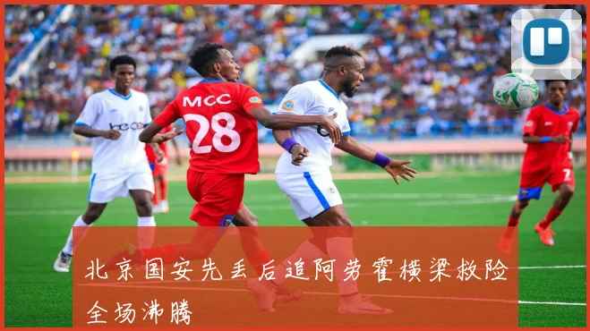 北京国安先丢后追阿劳霍横梁救险全场沸腾