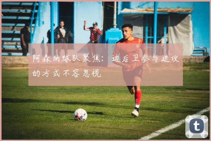 阿森纳球队聚焦：边后卫参与进攻的方式不容忽视